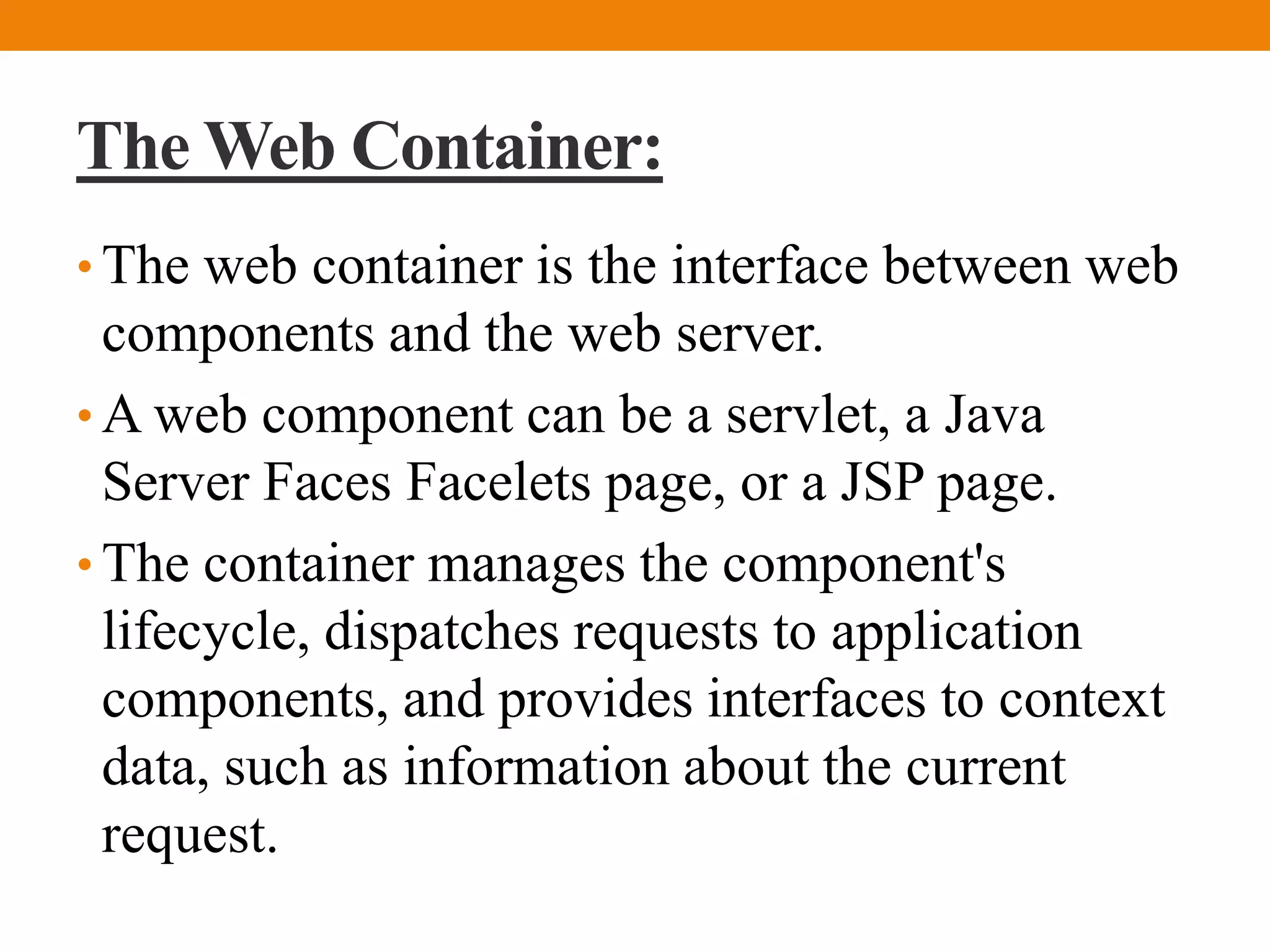 The Web Container:
• The web container is the interface between web
components and the web server.
• A web component can be a servlet, a Java
Server Faces Facelets page, or a JSP page.
• The container manages the component's
lifecycle, dispatches requests to application
components, and provides interfaces to context
data, such as information about the current
request.
 