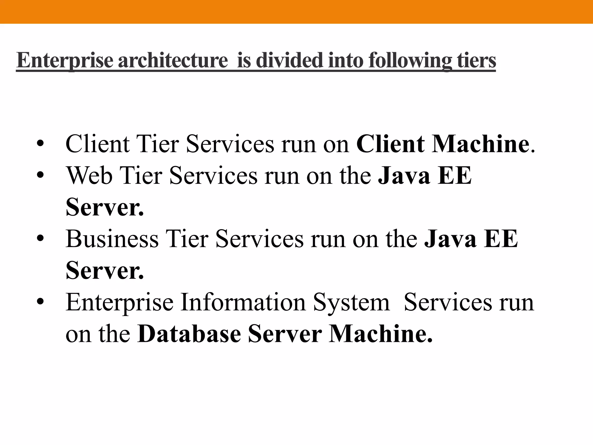 Enterprise architecture is divided into following tiers
• Client Tier Services run on Client Machine.
• Web Tier Services run on the Java EE
Server.
• Business Tier Services run on the Java EE
Server.
• Enterprise Information System Services run
on the Database Server Machine.
 
