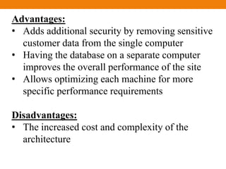 Advantages:
• Adds additional security by removing sensitive
customer data from the single computer
• Having the database on a separate computer
improves the overall performance of the site
• Allows optimizing each machine for more
specific performance requirements
Disadvantages:
• The increased cost and complexity of the
architecture
 
