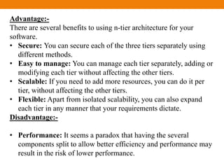 Advantage:-
There are several benefits to using n-tier architecture for your
software.
• Secure: You can secure each of the three tiers separately using
different methods.
• Easy to manage: You can manage each tier separately, adding or
modifying each tier without affecting the other tiers.
• Scalable: If you need to add more resources, you can do it per
tier, without affecting the other tiers.
• Flexible: Apart from isolated scalability, you can also expand
each tier in any manner that your requirements dictate.
Disadvantage:-
• Performance: It seems a paradox that having the several
components split to allow better efficiency and performance may
result in the risk of lower performance.
 