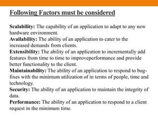 Following Factors must be considered
Scalability: The capability of an application to adapt to any new
hardware environment.
Availability: The ability of an application to cater to the
increased demands from clients.
Extensibility: The ability of an application to incrernentally add
features from time to time to improveperformance and provide
better functionality to the client.
Maintainability: The ability of an application to respond to bug-
fixes with the minimum utilization of in terms of people, time and
technology.
Security: The ability of an application to maintain the integrity of
data.
Performance: The ability of an application to respond to a client
request in the minimum time.
 