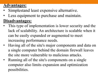 Advantages:
• Simplestand least expensive alternative.
• Less equipment to purchase and maintain.
Disadvantages:
• This type of implementation is lower security and the
lack of scalability. An architecture is scalable when it
can be easily expanded or augmented to meet
increasing performance needs.
• Having all of the site's major components and data on
a single computer behind the domain firewall leaves
the site more vulnerable to malicious attacks.
• Running all of the site's components on a single
computer also limits expansion and optimization
possibilities.
 