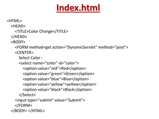 Index.html
<HTML>
<HEAD>
<TITLE>Color Change</TITLE>
</HEAD>
<BODY>
<FORM method=get action="DynamicServlet" method="post">
<CENTER>
Select Color :
<select name="color" id="color">
<option value="red">Red</option>
<option value="green">Green</option>
<option value="blue">Blue</option>
<option value="yellow">yellow</option>
<option value="black">Black</option>
</Select>
<input type="submit" value="Submit">
</FORM>
</BODY> </HTML>
 
