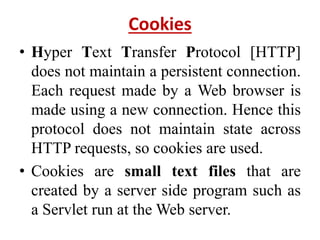 Cookies
• Hyper Text Transfer Protocol [HTTP]
does not maintain a persistent connection.
Each request made by a Web browser is
made using a new connection. Hence this
protocol does not maintain state across
HTTP requests, so cookies are used.
• Cookies are small text files that are
created by a server side program such as
a Servlet run at the Web server.
 