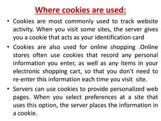 Where cookies are used:
• Cookies are most commonly used to track website
activity. When you visit some sites, the server gives
you a cookie that acts as your identification card
• Cookies are also used for online shopping .Online
stores often use cookies that record any personal
information you enter, as well as any items in your
electronic shopping cart, so that you don't need to
re-enter this information each time you visit site.
• Servers can use cookies to provide personalized web
pages. When you select preferences at a site that
uses this option, the server places the information in
a cookie.
 