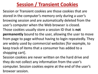 Session / Transient Cookies
Session or Transient cookies are those cookies that are
stored in the computer’s memory only during a user’s
browsing session and are automatically deleted from the
user’s computer when the Web browser is closed.
Those cookies usually store a session ID that is not
permanently bound to the user, allowing the user to move
from page to page without having to login repeatedly. They
are widely used by commercial websites [for example, to
keep track of items that a consumer has added to a
shopping cart].
Session cookies are never written on the hard drive and
they do not collect any information from the user’s
computer. Session cookies expire at the end of the user’s
browser session.
 