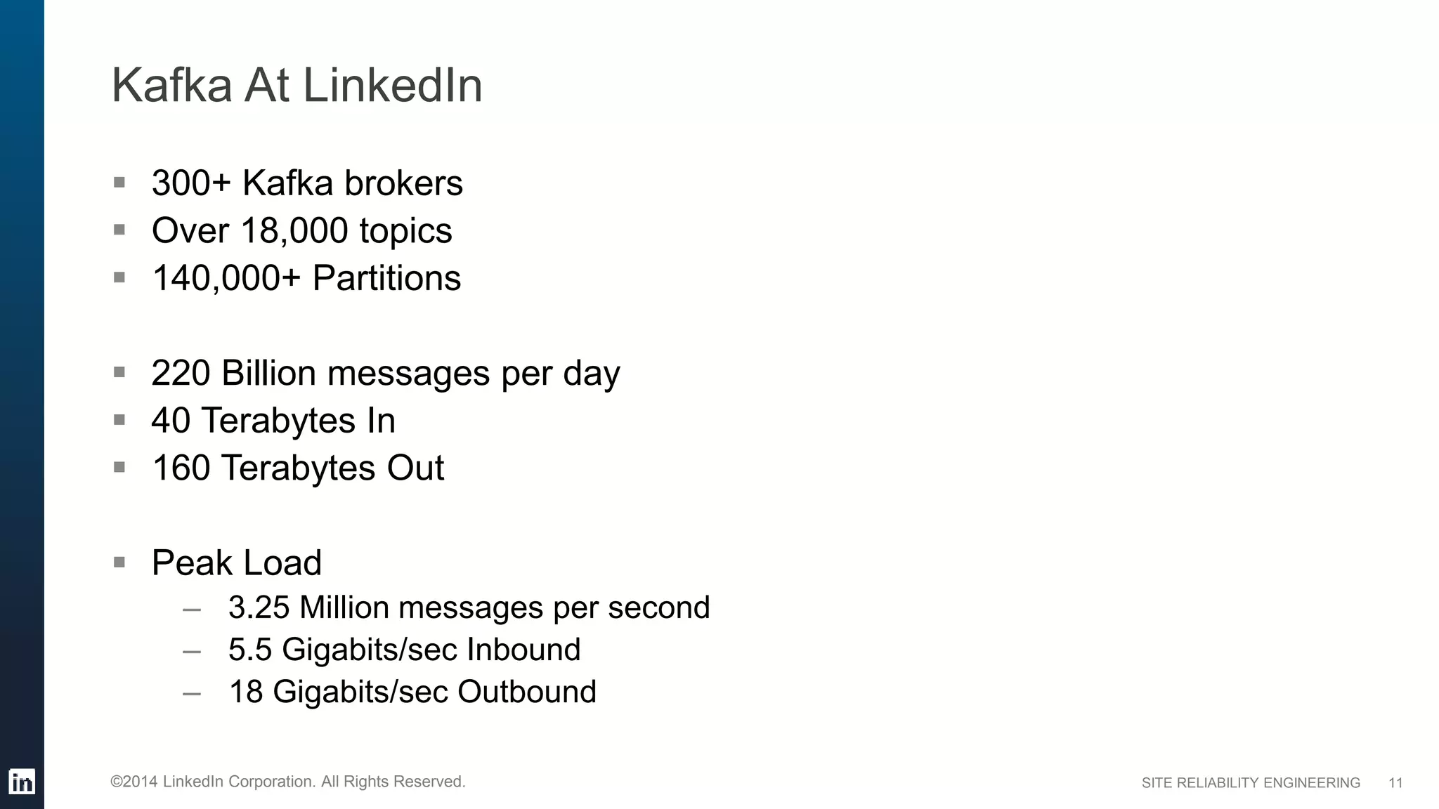 SITE RELIABILITY ENGINEERING©2014 LinkedIn Corporation. All Rights Reserved.
Kafka At LinkedIn
 300+ Kafka brokers
 Over 18,000 topics
 140,000+ Partitions
 220 Billion messages per day
 40 Terabytes In
 160 Terabytes Out
 Peak Load
– 3.25 Million messages per second
– 5.5 Gigabits/sec Inbound
– 18 Gigabits/sec Outbound
11
 