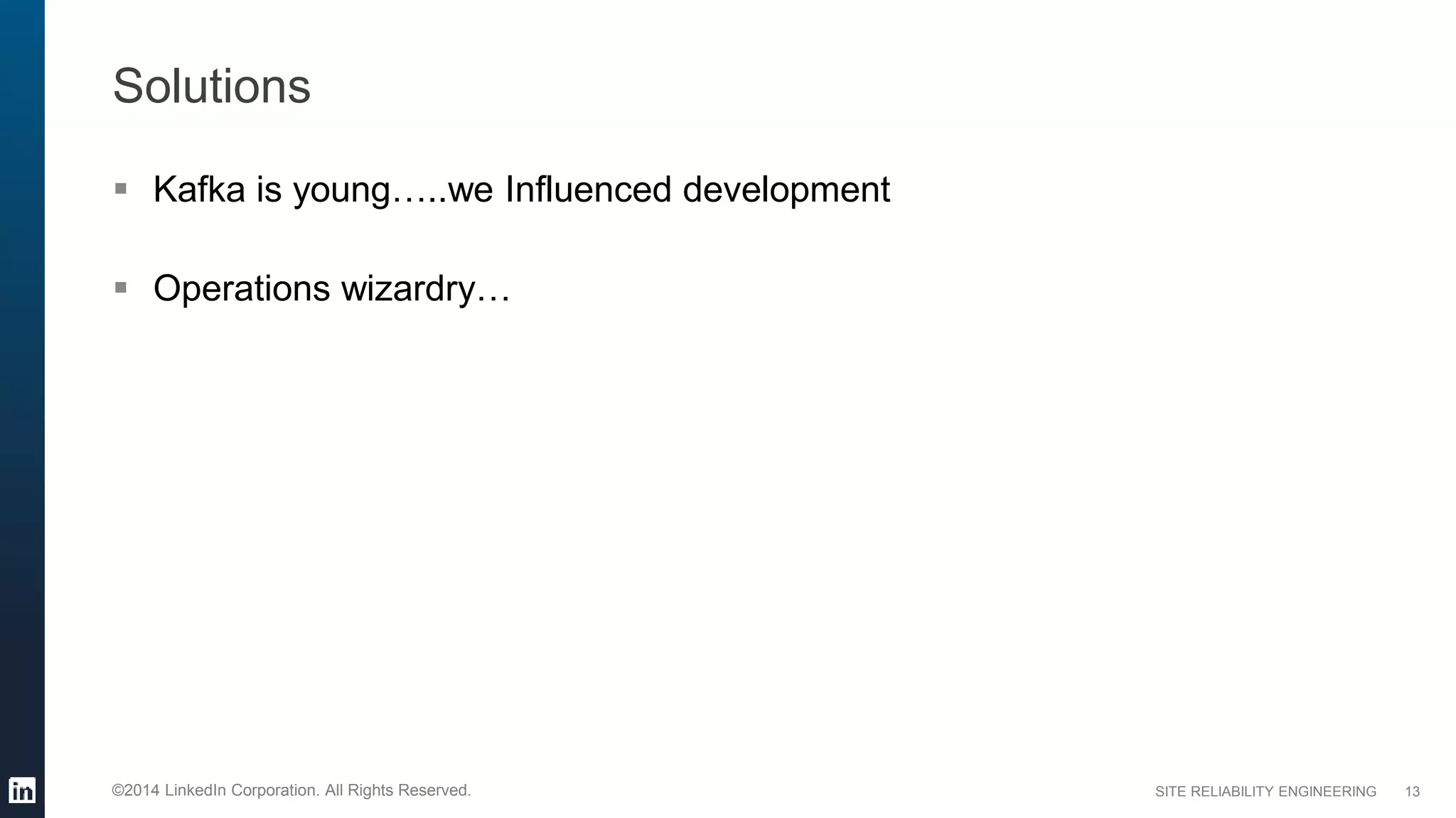SITE RELIABILITY ENGINEERING©2014 LinkedIn Corporation. All Rights Reserved.
Solutions
 Kafka is young…..we Influenced development
 Operations wizardry…
13
 