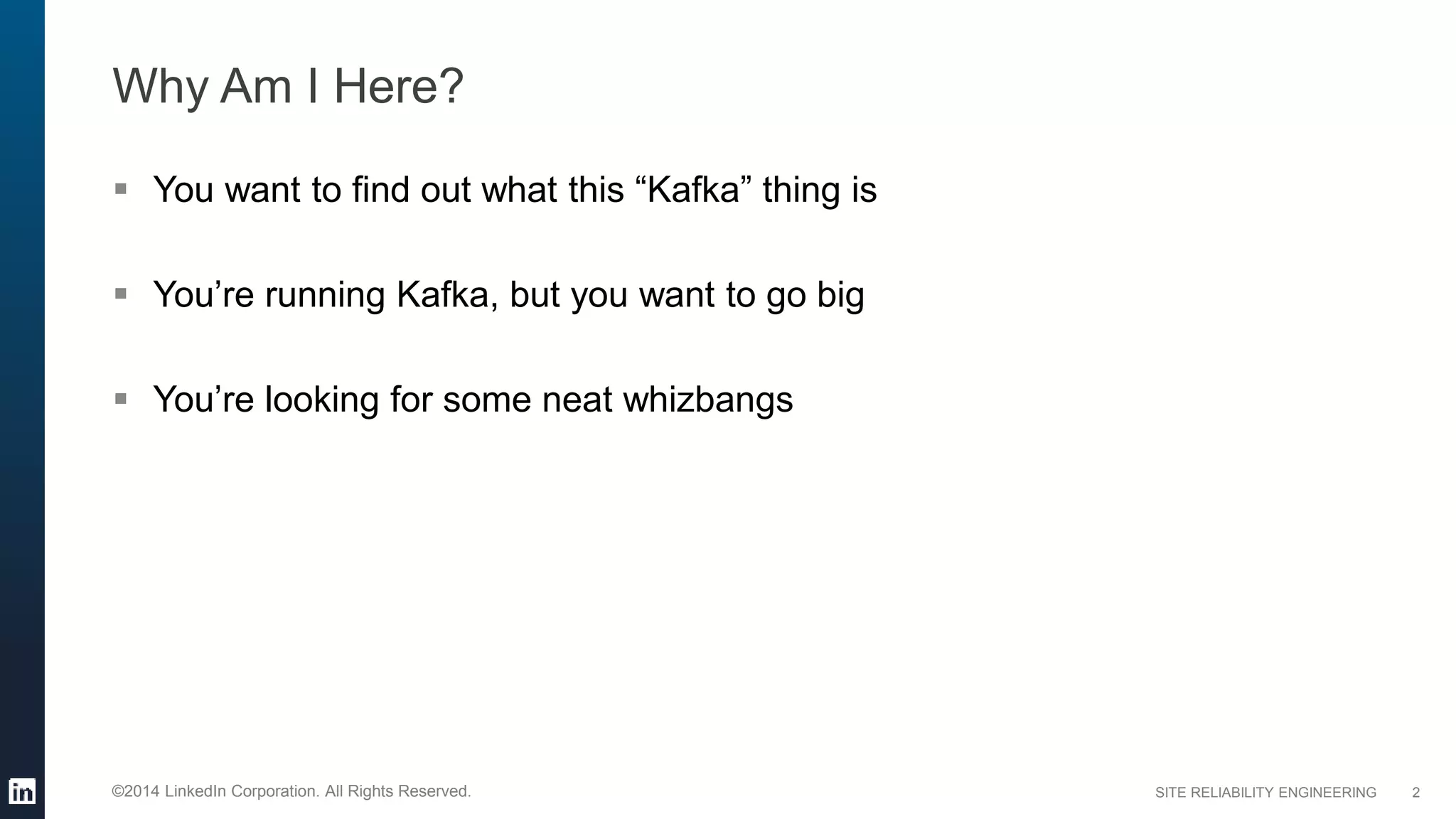 SITE RELIABILITY ENGINEERING©2014 LinkedIn Corporation. All Rights Reserved.
Why Am I Here?
 You want to find out what this “Kafka” thing is
 You’re running Kafka, but you want to go big
 You’re looking for some neat whizbangs
2
 