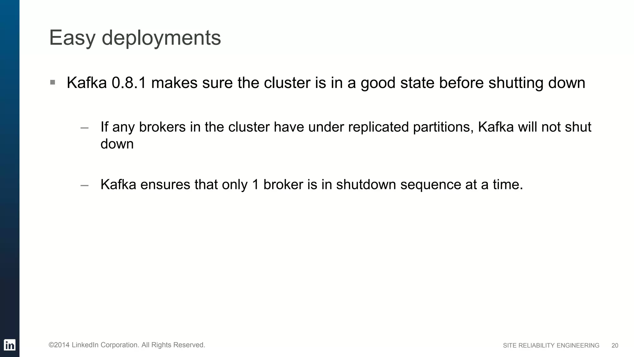 SITE RELIABILITY ENGINEERING©2014 LinkedIn Corporation. All Rights Reserved.
Easy deployments
 Kafka 0.8.1 makes sure the cluster is in a good state before shutting down
– If any brokers in the cluster have under replicated partitions, Kafka will not shut
down
– Kafka ensures that only 1 broker is in shutdown sequence at a time.
20
 