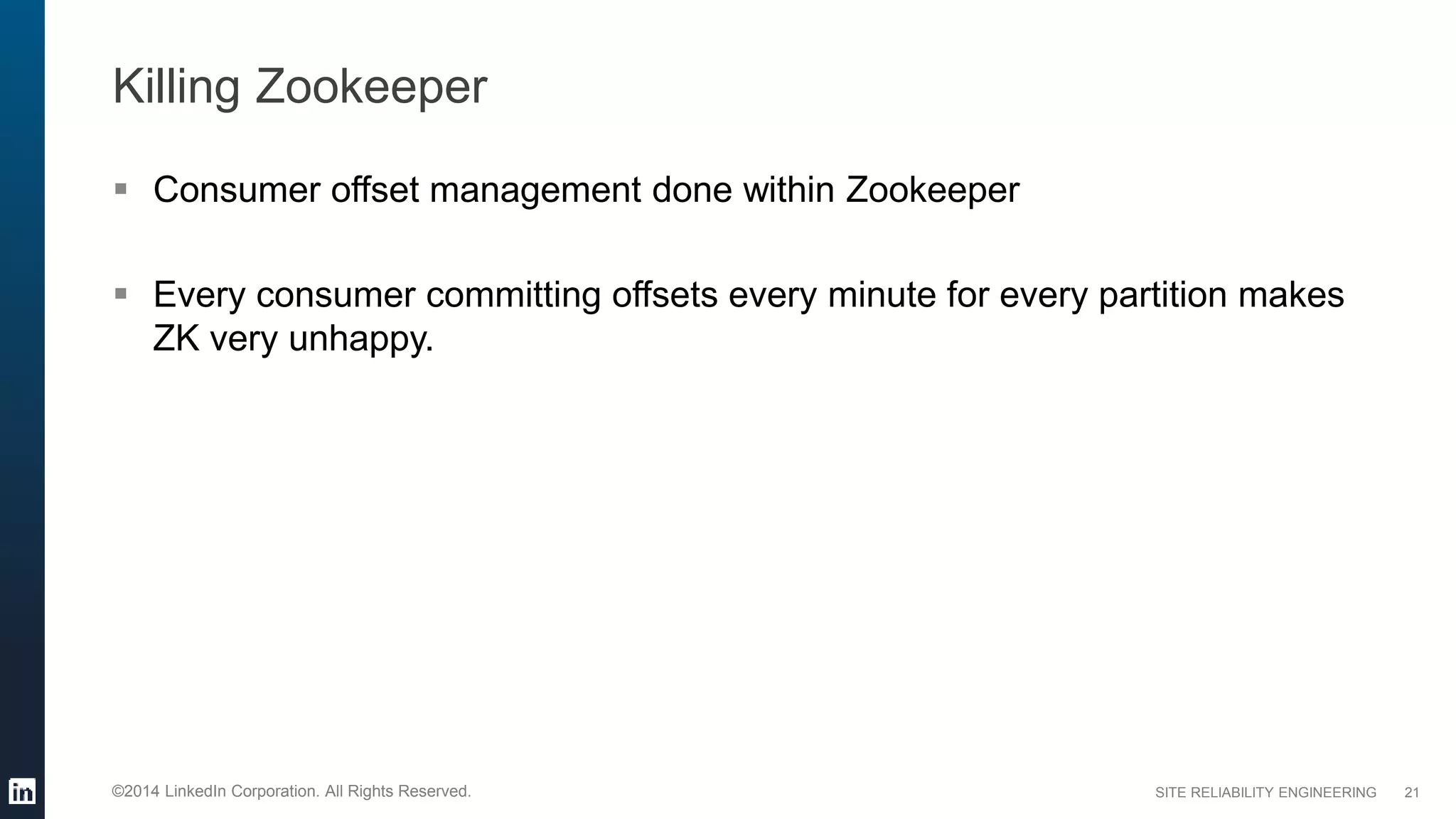 SITE RELIABILITY ENGINEERING©2014 LinkedIn Corporation. All Rights Reserved.
Killing Zookeeper
 Consumer offset management done within Zookeeper
 Every consumer committing offsets every minute for every partition makes
ZK very unhappy.
21
 