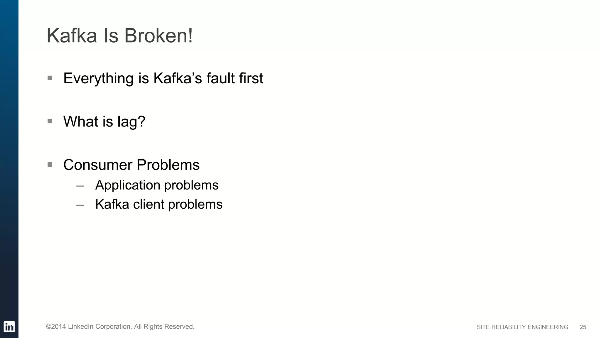 SITE RELIABILITY ENGINEERING©2014 LinkedIn Corporation. All Rights Reserved.
Kafka Is Broken!
 Everything is Kafka’s fault first
 What is lag?
 Consumer Problems
– Application problems
– Kafka client problems
25
 