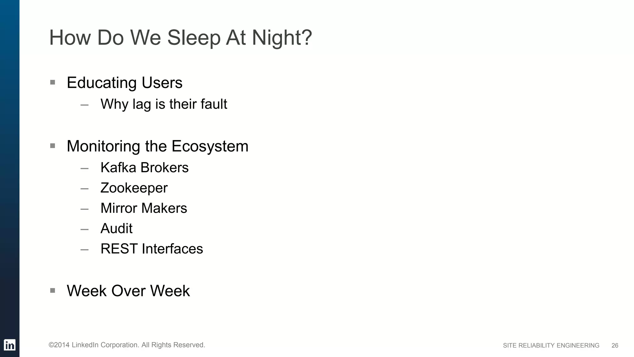 SITE RELIABILITY ENGINEERING©2014 LinkedIn Corporation. All Rights Reserved.
How Do We Sleep At Night?
 Educating Users
– Why lag is their fault
 Monitoring the Ecosystem
– Kafka Brokers
– Zookeeper
– Mirror Makers
– Audit
– REST Interfaces
 Week Over Week
26
 