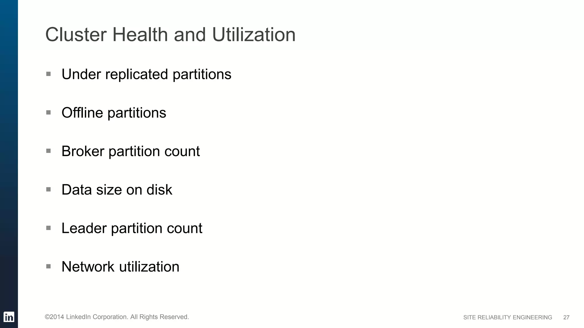 SITE RELIABILITY ENGINEERING©2014 LinkedIn Corporation. All Rights Reserved.
Cluster Health and Utilization
 Under replicated partitions
 Offline partitions
 Broker partition count
 Data size on disk
 Leader partition count
 Network utilization
27
 
