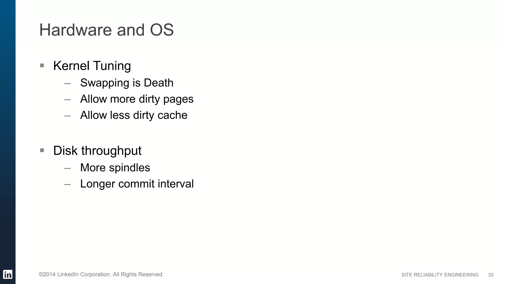 SITE RELIABILITY ENGINEERING©2014 LinkedIn Corporation. All Rights Reserved.
Hardware and OS
 Kernel Tuning
– Swapping is Death
– Allow more dirty pages
– Allow less dirty cache
 Disk throughput
– More spindles
– Longer commit interval
33
 