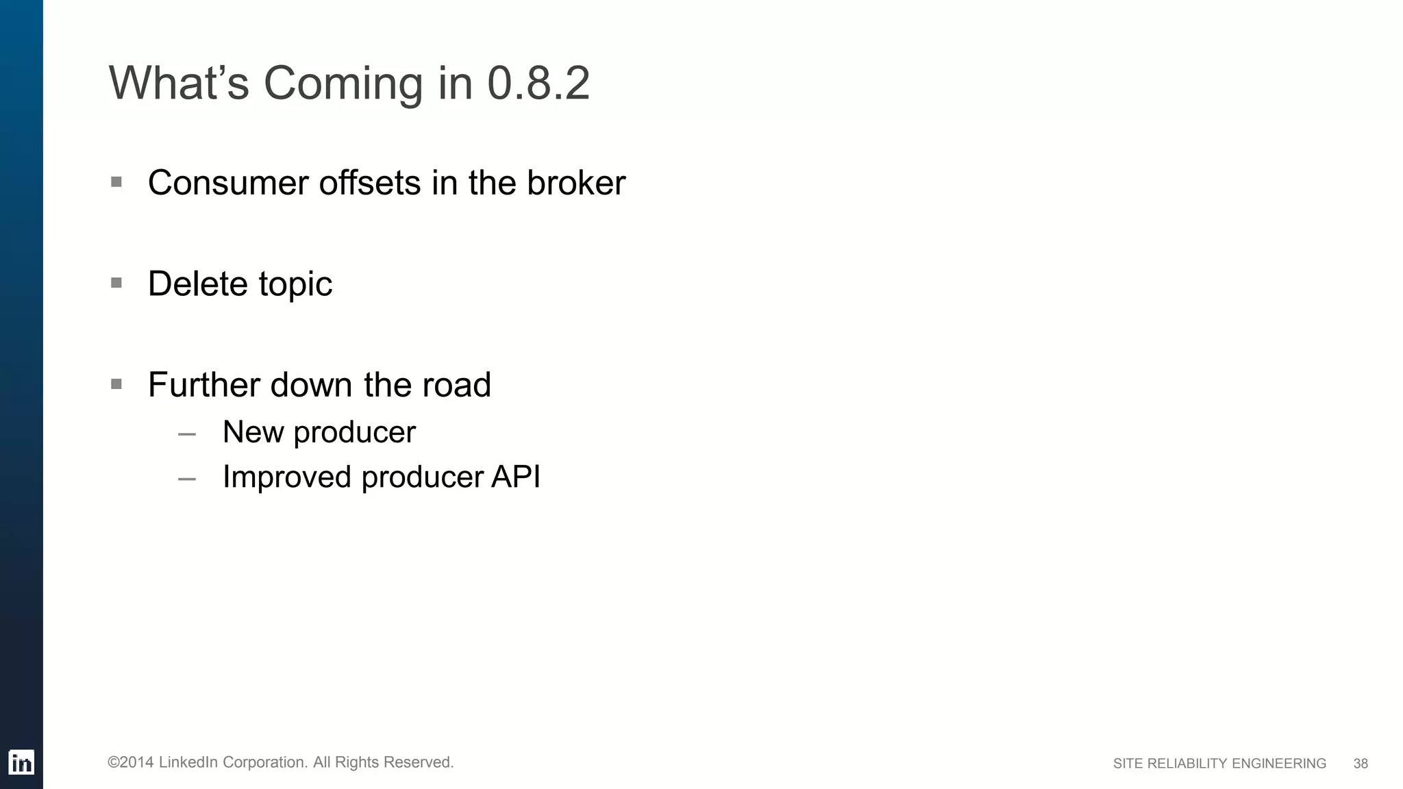 SITE RELIABILITY ENGINEERING©2014 LinkedIn Corporation. All Rights Reserved.
What’s Coming in 0.8.2
 Consumer offsets in the broker
 Delete topic
 Further down the road
– New producer
– Improved producer API
38
 