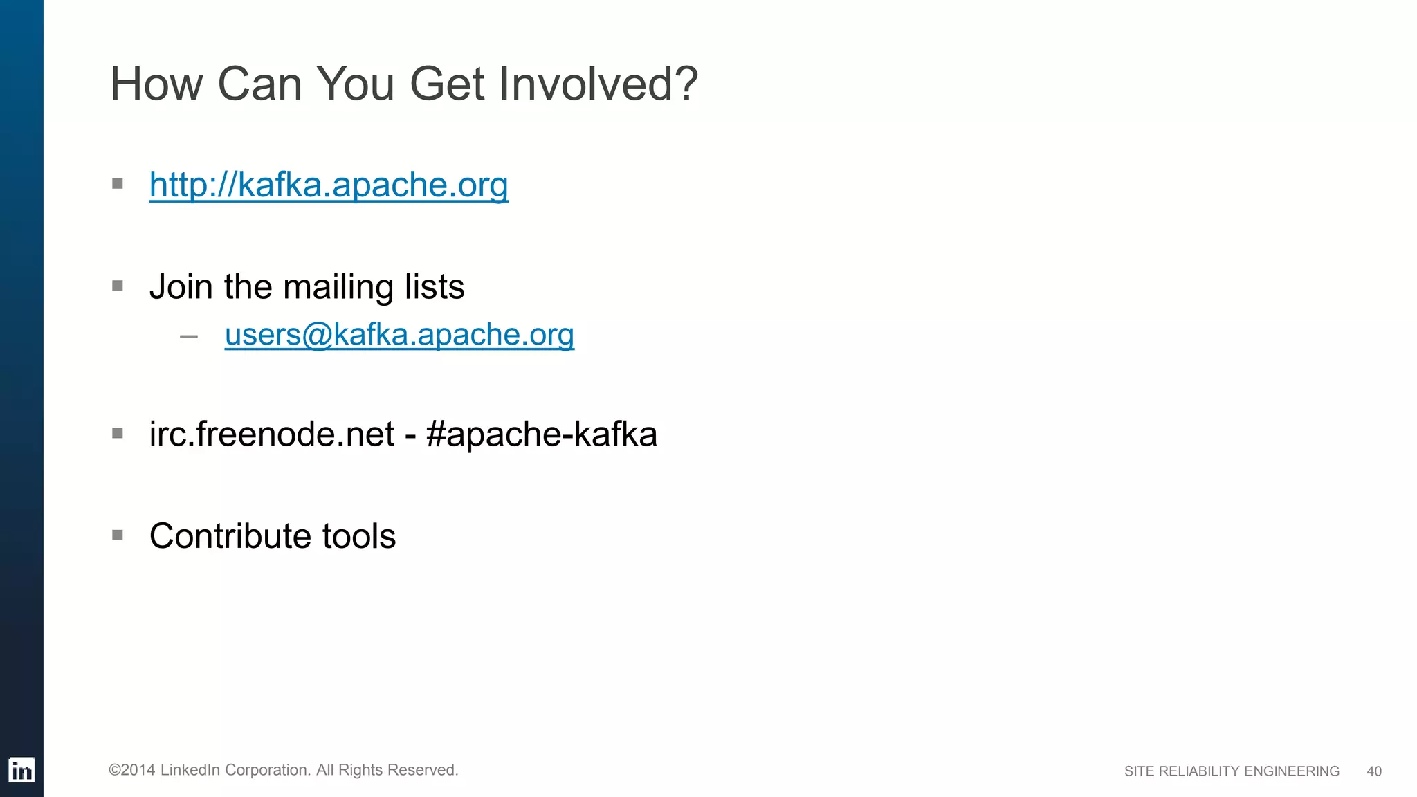SITE RELIABILITY ENGINEERING©2014 LinkedIn Corporation. All Rights Reserved.
How Can You Get Involved?
 http://kafka.apache.org
 Join the mailing lists
– users@kafka.apache.org
 irc.freenode.net - #apache-kafka
 Contribute tools
40
 