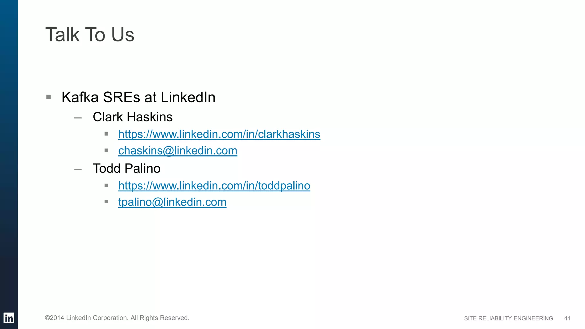 SITE RELIABILITY ENGINEERING©2014 LinkedIn Corporation. All Rights Reserved.
Talk To Us
 Kafka SREs at LinkedIn
– Clark Haskins
 https://www.linkedin.com/in/clarkhaskins
 chaskins@linkedin.com
– Todd Palino
 https://www.linkedin.com/in/toddpalino
 tpalino@linkedin.com
41
 