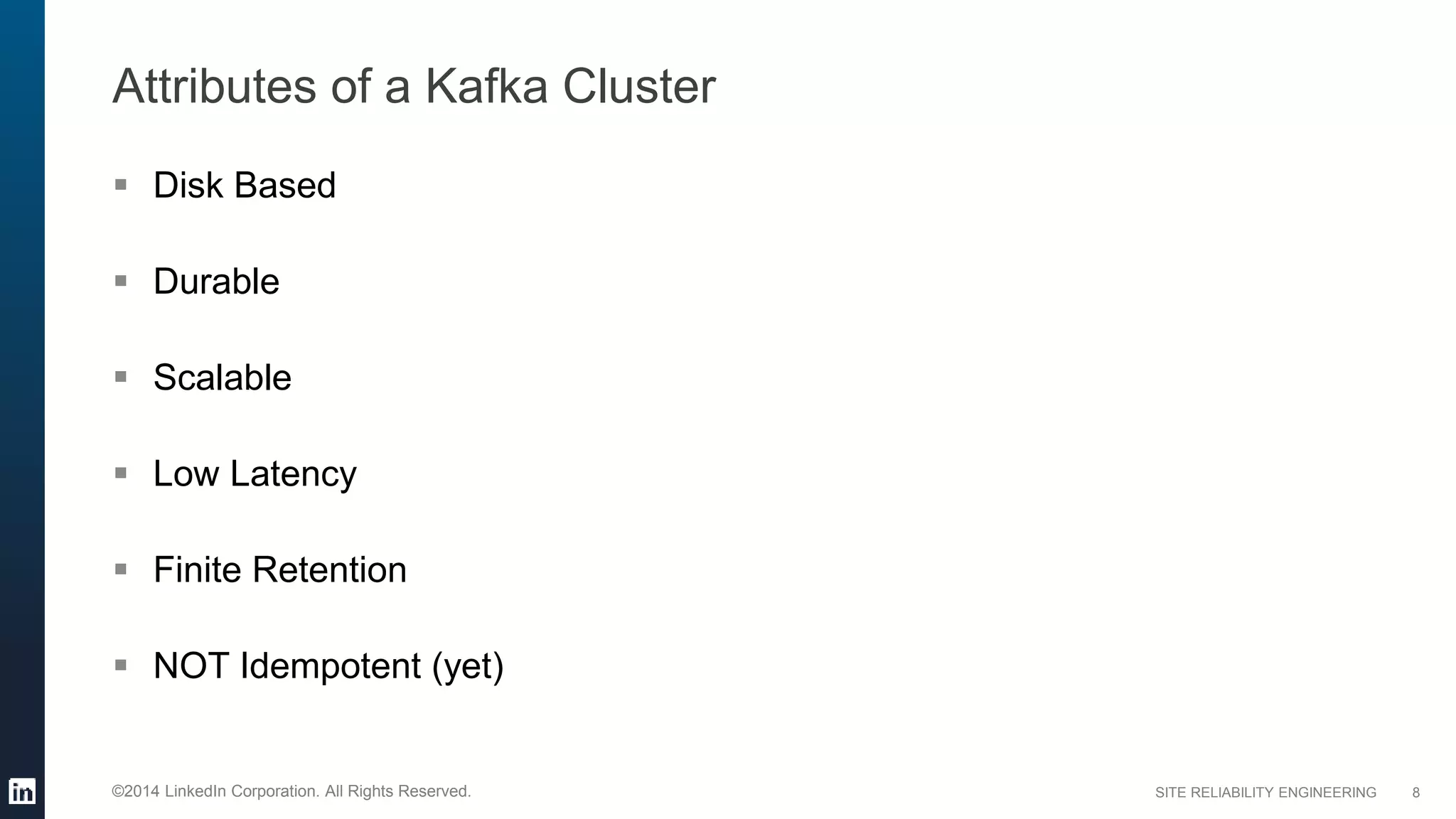SITE RELIABILITY ENGINEERING©2014 LinkedIn Corporation. All Rights Reserved.
Attributes of a Kafka Cluster
 Disk Based
 Durable
 Scalable
 Low Latency
 Finite Retention
 NOT Idempotent (yet)
8
 