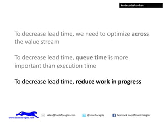 To decrease lead time, we need to optimize across the value stream To decrease lead time, queue time is more important than execution time To decrease lead time, reduce work in progress