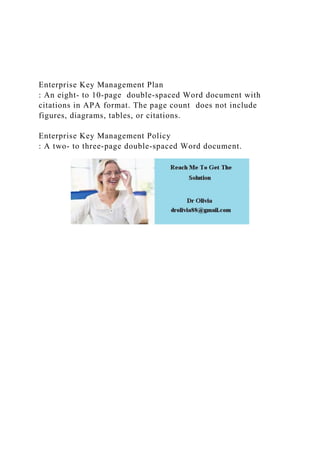 Enterprise Key Management Plan
: An eight- to 10-page double-spaced Word document with
citations in APA format. The page count does not include
figures, diagrams, tables, or citations.
Enterprise Key Management Policy
: A two- to three-page double-spaced Word document.
 