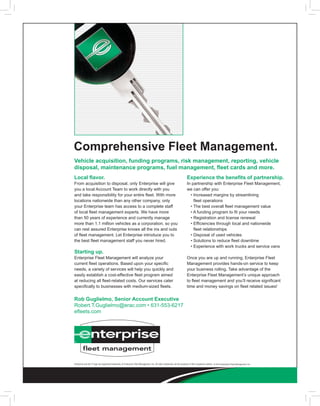 Comprehensive Fleet Management.
Vehicle acquisition, funding programs, risk management, reporting, vehicle
disposal, maintenance programs, fuel management, fleet cards and more.
Local flavor.                                                                                                                Experience the benefits of partnership.
From acquisition to disposal, only Enterprise will give                                                                      In partnership with Enterprise Fleet Management,
you a local Account Team to work directly with you                                                                           we can offer you:
and take responsibility for your entire fleet. With more                                                                     	 •		ncreased	margins	by	streamlining	
                                                                                                                                 I
locations nationwide than any other company, only                                                                                fleet operations
your Enterprise team has access to a complete staff                                                                          	 •	The	best	overall	fleet	management	value
of local fleet management experts. We have more                                                                              	 •	A	funding	program	to	fit	your	needs
than 50 years of experience and currently manage                                                                             	 •	Registration	and	license	renewal
more than 1.1 million vehicles as a corporation, so you                                                                      	 •		 fficiencies	through	local	and	nationwide	
                                                                                                                                 E
can rest assured Enterprise knows all the ins and outs                                                                           fleet relationships
of fleet management. Let Enterprise introduce you to                                                                         	 •	Disposal	of	used	vehicles
the best fleet management staff you never hired.                                                                             	 •	Solutions	to	reduce	fleet	downtime
                                                                                                                             	 •	Experience	with	work	trucks	and	service	vans
Starting up.
Enterprise Fleet Management will analyze your                                                                                Once you are up and running, Enterprise Fleet
current fleet operations. Based upon your specific                                                                           Management provides hands-on service to keep
needs, a variety of services will help you quickly and                                                                       your business rolling. Take advantage of the
easily establish a cost-effective fleet program aimed                                                                        Enterprise Fleet Management’s unique approach
at reducing all fleet-related costs. Our services cater                                                                      to fleet management and you’ll receive significant
specifically to businesses with medium-sized fleets.                                                                         time and money savings on fleet related issues!


Rob Guglielmo, Senior Account Executive
Robert.T.Guglielmo@erac.com	•	631-553-6217
efleets.com




Enterprise and the ‘e’ logo are registered trademarks of Enterprise Fleet Management, Inc. All other trademarks are the property of their respective owners. © 2010 Enterprise Fleet Management, Inc.
 