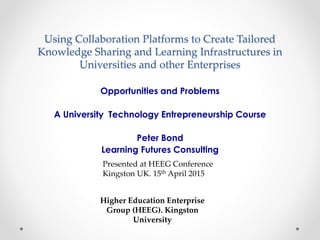Using Collaboration Platforms to Create Tailored
Knowledge Sharing and Learning Infrastructures in
Universities and other Enterprises
Opportunities and Problems
A University Technology Entrepreneurship Course
Peter Bond
Learning Futures Consulting
Presented at HEEG Conference
Kingston UK. 15th April 2015
Higher Education Enterprise
Group (HEEG). Kingston
University
 