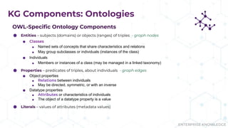 ENTERPRISE KNOWLEDGE
KG Components: Ontologies
OWL-Speciﬁc Ontology Components
⬢ Entities – subjects (domains) or objects (ranges) of triples - graph nodes
⬢ Classes
⬢ Named sets of concepts that share characteristics and relations
⬢ May group subclasses or individuals (instances of the class)
⬢ Individuals
⬢ Members or instances of a class (may be managed in a linked taxonomy)
⬢ Properties – predicates of triples, about individuals - graph edges
⬢ Object properties
⬢ Relations between individuals
⬢ May be directed, symmetric, or with an inverse
⬢ Datatype properties
⬢ Attributes or characteristics of individuals
⬢ The object of a datatype property is a value
⬢ Literals – values of attributes (metadata values)
 