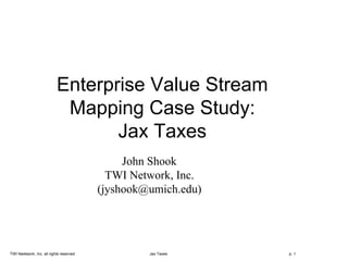 TWI Neetwork, Inc. all rights reserved Jax Taxes p. 1
Enterprise Value Stream
Mapping Case Study:
Jax Taxes
John Shook
TWI Network, Inc.
(jyshook@umich.edu)
 