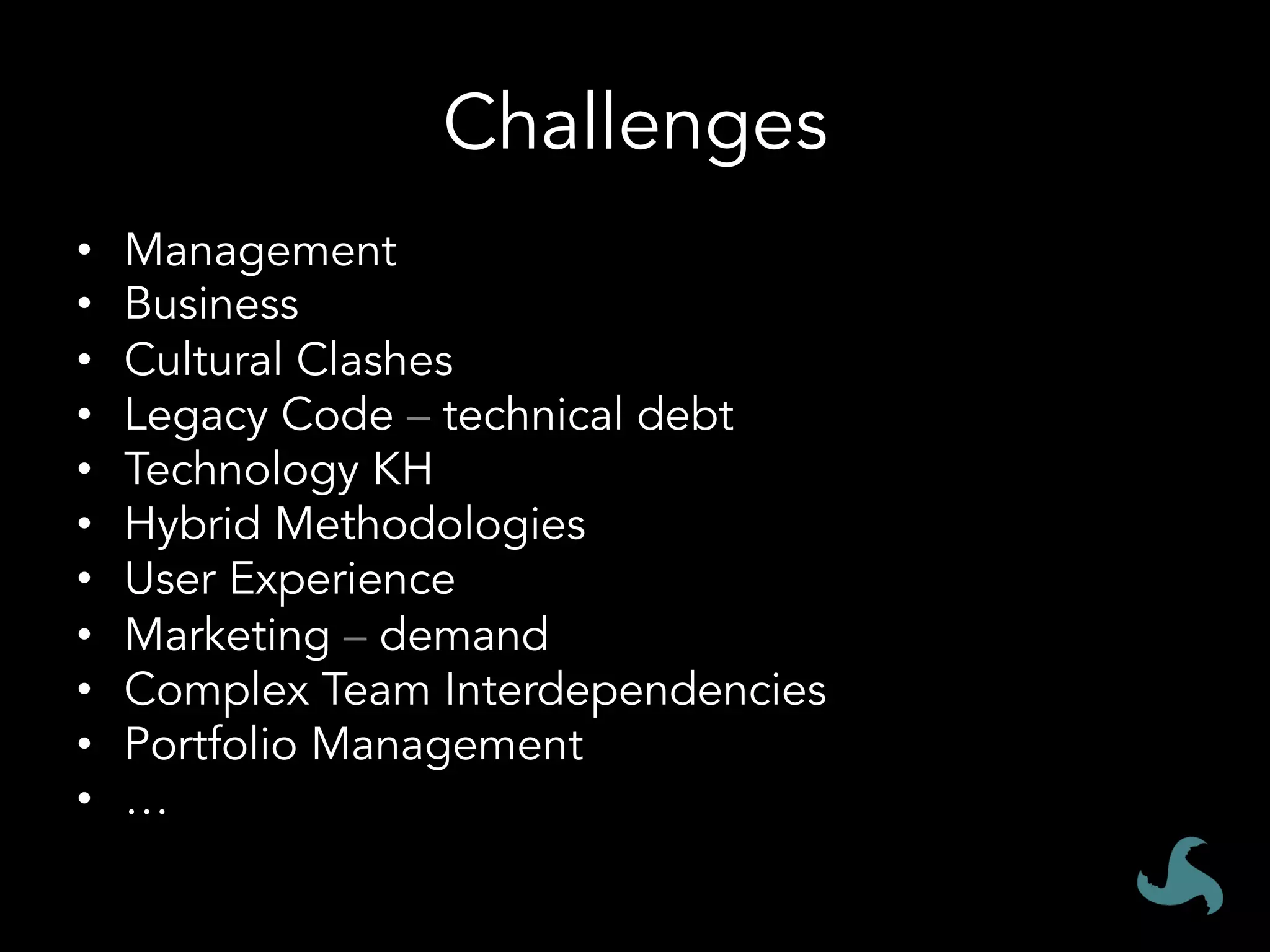 Challenges
•  Management
•  Business
•  Cultural Clashes
•  Legacy Code – technical debt
•  Technology KH
•  Hybrid Methodologies
•  User Experience
•  Marketing – demand
•  Complex Team Interdependencies
•  Portfolio Management
•  …
 