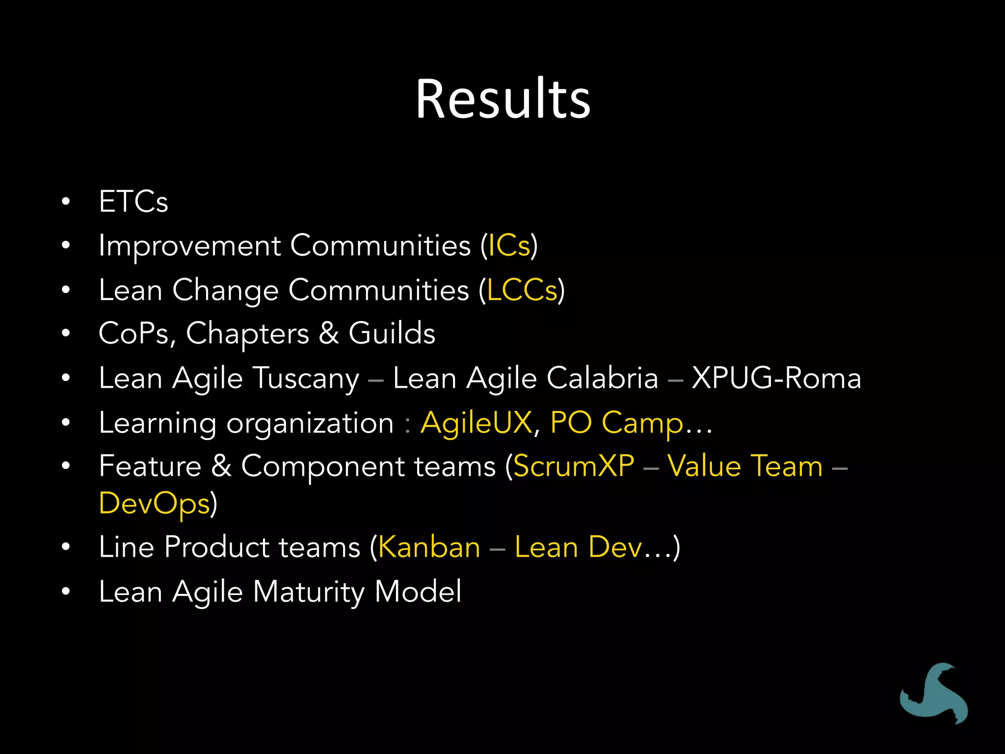 Results	
•  ETCs
•  Improvement Communities (ICs)
•  Lean Change Communities (LCCs)
•  CoPs, Chapters & Guilds
•  Lean Agile Tuscany – Lean Agile Calabria – XPUG-Roma
•  Learning organization : AgileUX, PO Camp…
•  Feature & Component teams (ScrumXP – Value Team –
DevOps)
•  Line Product teams (Kanban – Lean Dev…)
•  Lean Agile Maturity Model
 