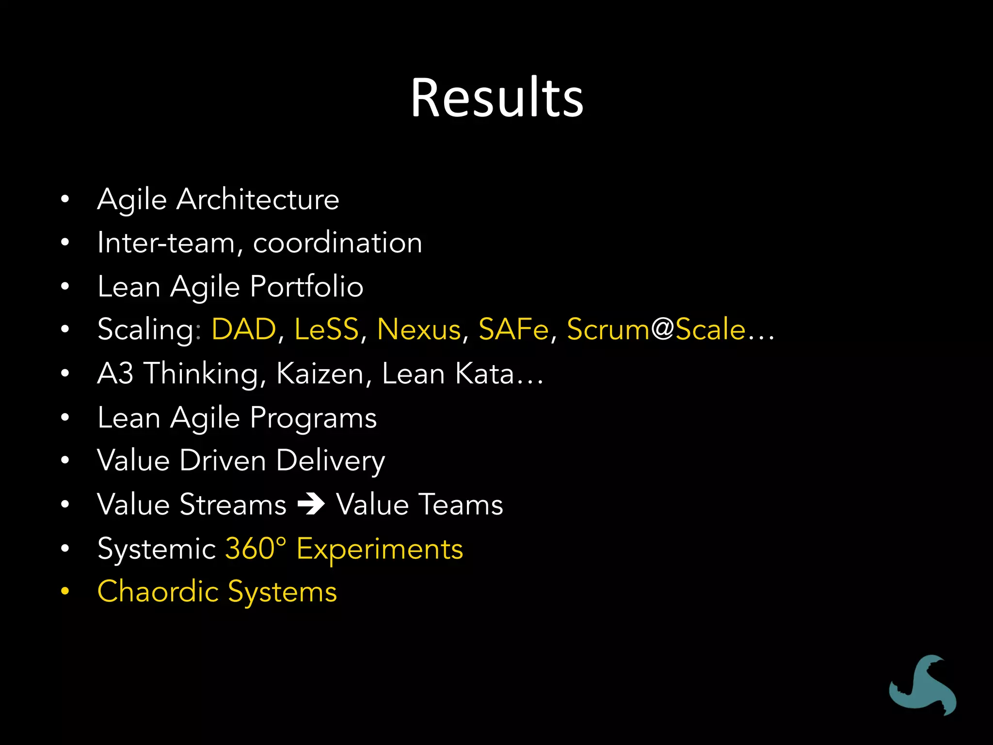 Results	
•  Agile Architecture
•  Inter-team, coordination
•  Lean Agile Portfolio
•  Scaling: DAD, LeSS, Nexus, SAFe, Scrum@Scale…
•  A3 Thinking, Kaizen, Lean Kata…
•  Lean Agile Programs
•  Value Driven Delivery
•  Value Streams è Value Teams
•  Systemic 360° Experiments
•  Chaordic Systems
 