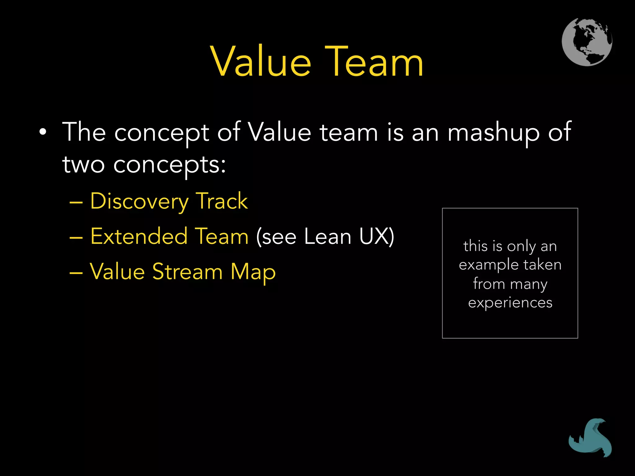 Value Team
•  The concept of Value team is an mashup of
two concepts:
–  Discovery Track
–  Extended Team (see Lean UX)
–  Value Stream Map
this is only an
example taken
from many
experiences
 