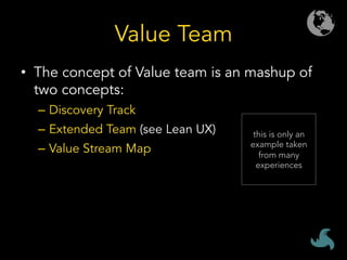 Value Team
•  The concept of Value team is an mashup of
two concepts:
–  Discovery Track
–  Extended Team (see Lean UX)
–  Value Stream Map
this is only an
example taken
from many
experiences
 
