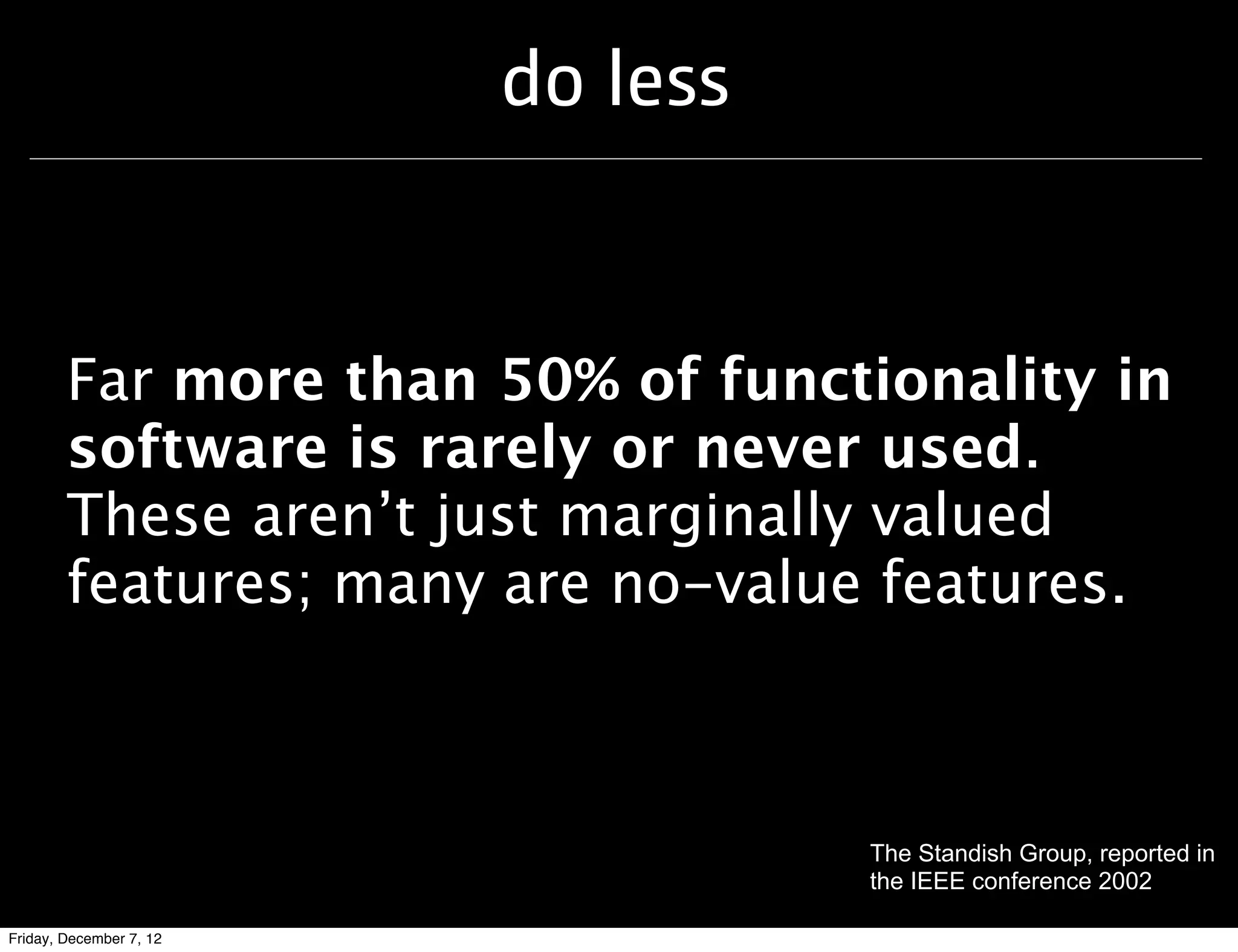 do less


        Far more than 50% of functionality in
        software is rarely or never used.
        These aren’t just marginally valued
        features; many are no-value features.



                                   The Standish Group, reported in
                                   the IEEE conference 2002

Friday, December 7, 12
 