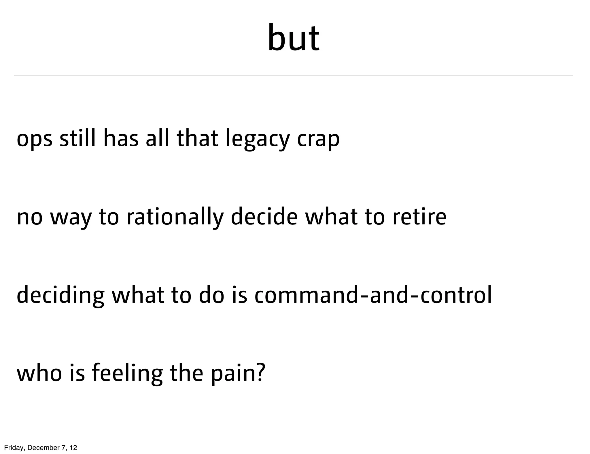 but

   ops still has all that legacy crap


   no way to rationally decide what to retire


   deciding what to do is command-and-control


   who is feeling the pain?

Friday, December 7, 12
 