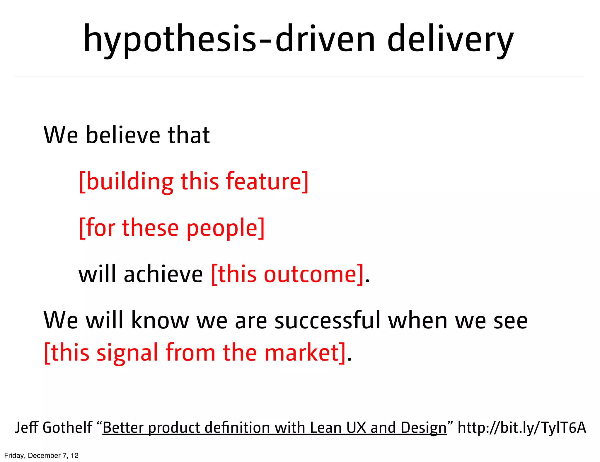 hypothesis-driven delivery

           We believe that
                     [building this feature]
                     [for these people]
                     will achieve [this outcome].
           We will know we are successful when we see
           [this signal from the market].

   Jeﬀ Gothelf “Better product definition with Lean UX and Design” http://bit.ly/TylT6A
Friday, December 7, 12
 