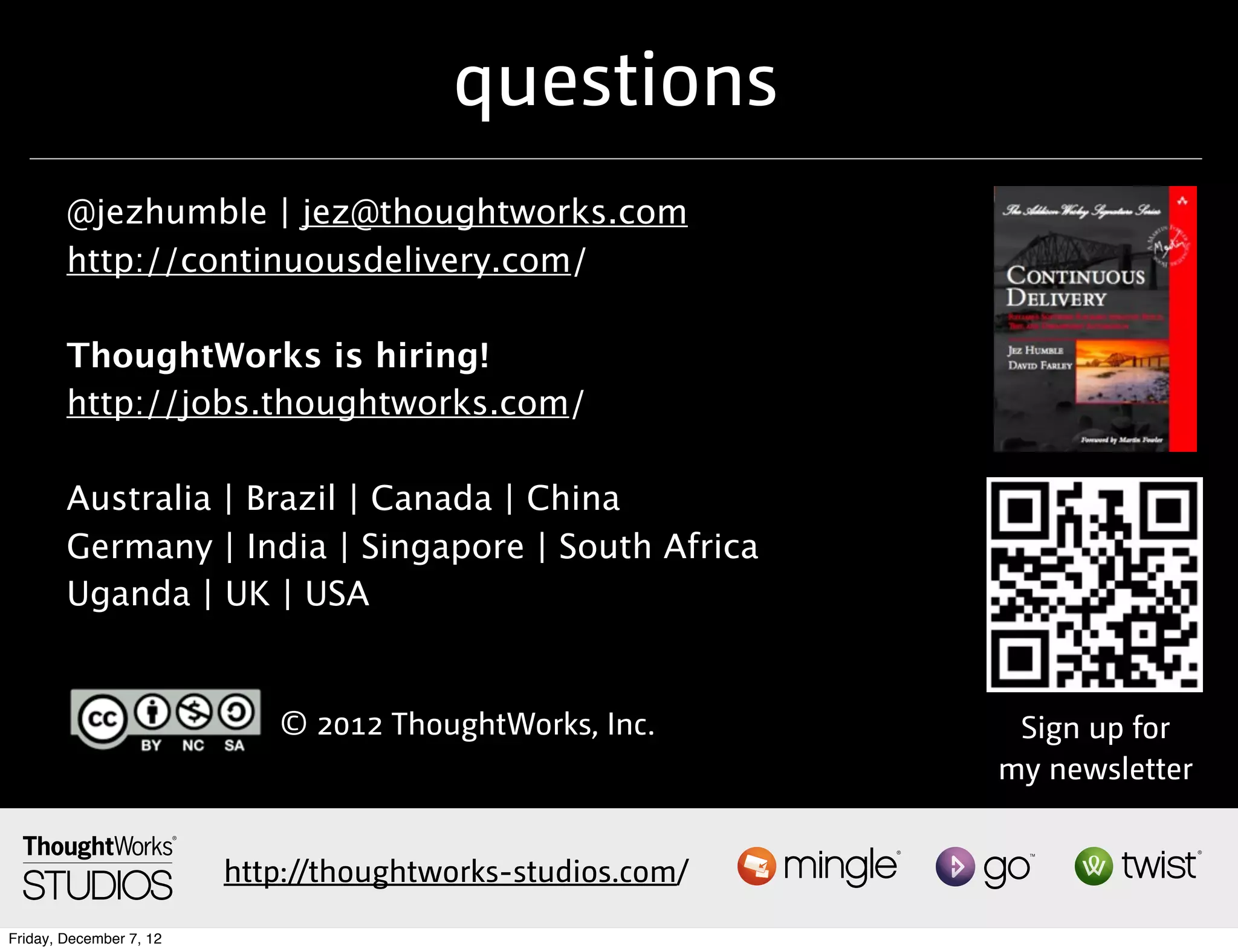 questions
        @jezhumble | jez@thoughtworks.com
        http://continuousdelivery.com/

        ThoughtWorks is hiring!
        http://jobs.thoughtworks.com/

        Australia | Brazil | Canada | China
        Germany | India | Singapore | South Africa
        Uganda | UK | USA


                            © 2012 ThoughtWorks, Inc.        Sign up for
                                                            my newsletter


                         http://thoughtworks-studios.com/
Friday, December 7, 12
 