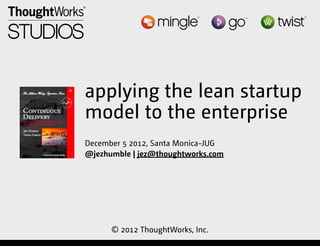 applying the lean startup
                         model to the enterprise
                         December 5 2012, Santa Monica-JUG
                         @jezhumble | jez@thoughtworks.com




                               © 2012 ThoughtWorks, Inc.
Friday, December 7, 12
 