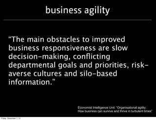 business agility

        “The main obstacles to improved
        business responsiveness are slow
        decision-making, conﬂicting
        departmental goals and priorities, risk-
        averse cultures and silo-based
        information.”


                                 Economist Intelligence Unit: “Organisational agility:
                                 How business can survive and thrive in turbulent times”

Friday, December 7, 12
 