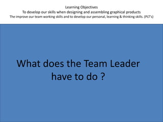 Learning ObjectivesTo develop our skills when designing and assembling graphical productsThe improve our team working skills and to develop our personal, learning & thinking skills. (PLT’s)What does the Team Leader have to do ?
