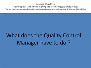 Learning ObjectivesTo develop our skills when designing and assembling graphical productsThe improve our team working skills and to develop our personal, learning & thinking skills. (PLT’s)What does the Quality Control Manager have to do ?