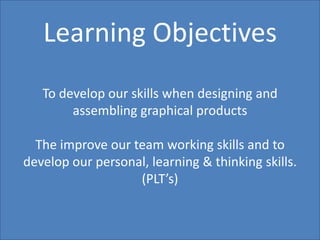 Learning ObjectivesTo develop our skills when designing and assembling graphical productsThe improve our team working skills and to develop our personal, learning & thinking skills. (PLT’s)