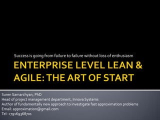 ENTERPRISE LEVEL LEAN & AGILE: THE ART OF START Success is going from failure to failure without loss of enthusiasm Suren Samarchyan, PhD Head of project management department, Innova Systems Author of fundamentally new approach to investigate fast approximation problems Email: approximation@gmail.com Tel: +79169368701 