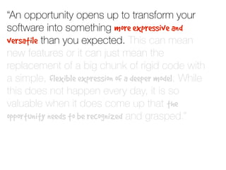 “An opportunity opens up to transform your
software into something more expressive and
versatile than you expected. This can mean
new features or it can just mean the
replacement of a big chunk of rigid code with
a simple, flexible expression of a deeper model. While
this does not happen every day, it is so
valuable when it does come up that the
opportunity needs to be recognized and grasped.”
 