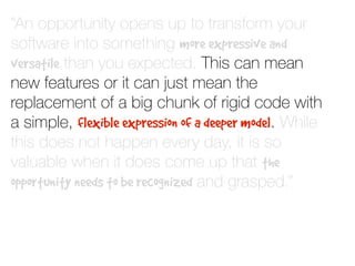 “An opportunity opens up to transform your
software into something more expressive and
versatile than you expected. This can mean
new features or it can just mean the
replacement of a big chunk of rigid code with
a simple, flexible expression of a deeper model. While
this does not happen every day, it is so
valuable when it does come up that the
opportunity needs to be recognized and grasped.”
 