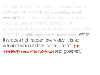 “An opportunity opens up to transform your
software into something more expressive and
versatile than you expected. This can mean
new features or it can just mean the
replacement of a big chunk of rigid code with
a simple, flexible expression of a deeper model. While
this does not happen every day, it is so
valuable when it does come up that the
opportunity needs to be recognized and grasped.”
 