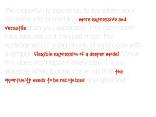 “An opportunity opens up to transform your
software into something more expressive and
versatile than you expected. This can mean
new features or it can just mean the
replacement of a big chunk of rigid code with
a simple, flexible expression of a deeper model. While
this does not happen every day, it is so
valuable when it does come up that the
opportunity needs to be recognized and grasped.”
 