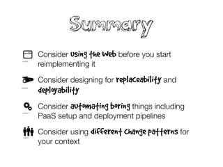 Summary
• Consider using the Web before you start
reimplementing it
• Consider designing for replaceability and
deployability
• Consider automating boring things including
PaaS setup and deployment pipelines
• Consider using different change patterns for
your context
 