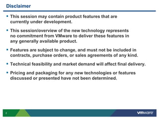 Disclaimer

 This session may contain product features that are
    currently under development.
 This session/overview of the new technology represents
    no commitment from VMware to deliver these features in
    any generally available product.
 Features are subject to change, and must not be included in
    contracts, purchase orders, or sales agreements of any kind.
 Technical feasibility and market demand will affect final delivery.
 Pricing and packaging for any new technologies or features
    discussed or presented have not been determined.




2
 